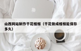 祁阳山西网站制作干花相框（干花做成相框能保存多久）